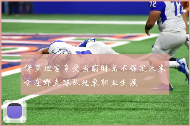 保罗坦言享受当前时光不确定未来会在哪支球队结束职业生涯