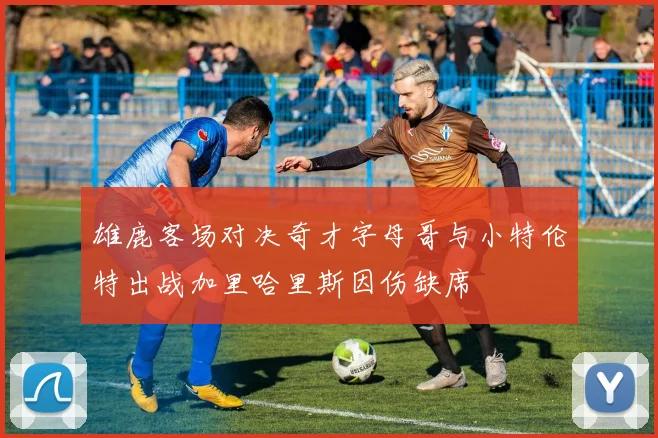 雄鹿客场对决奇才字母哥与小特伦特出战加里哈里斯因伤缺席