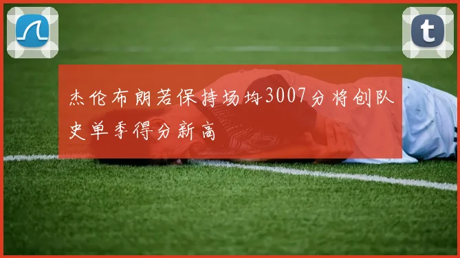 杰伦布朗若保持场均3007分将创队史单季得分新高