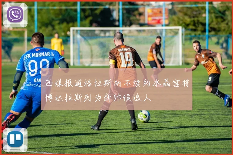 西媒报道格拉斯纳不续约水晶宫将博达拉斯列为新帅候选人