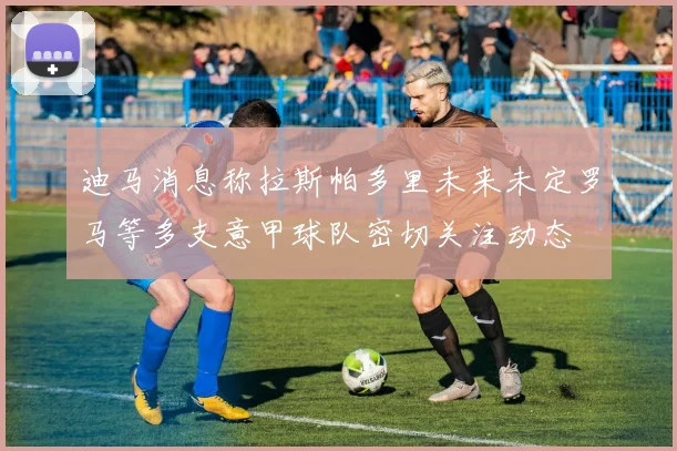 迪马消息称拉斯帕多里未来未定罗马等多支意甲球队密切关注动态
