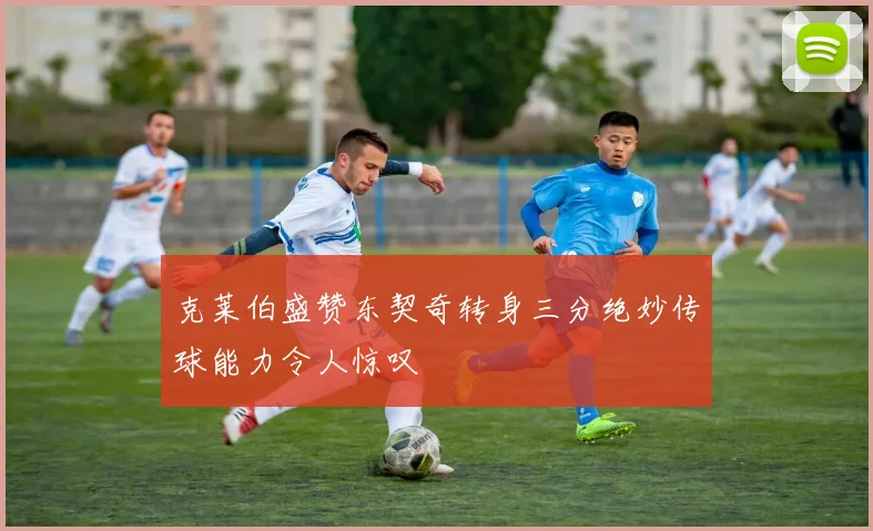 克莱伯盛赞东契奇转身三分绝妙传球能力令人惊叹