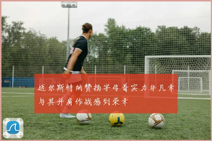 迈尔斯特纳赞扬字母哥实力非凡幸与其并肩作战感到荣幸