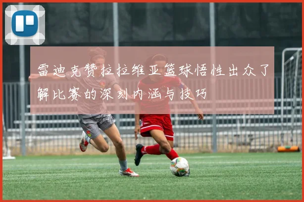 雷迪克赞拉拉维亚篮球悟性出众了解比赛的深刻内涵与技巧