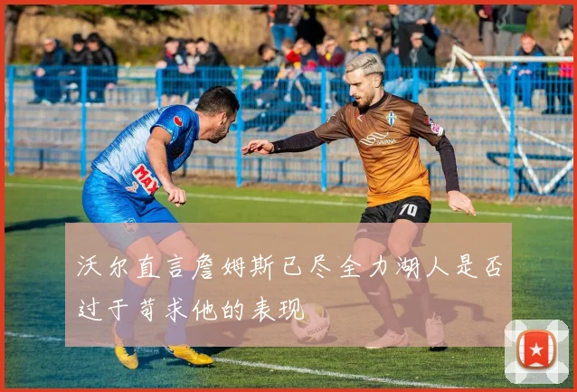 沃尔直言詹姆斯已尽全力湖人是否过于苛求他的表现