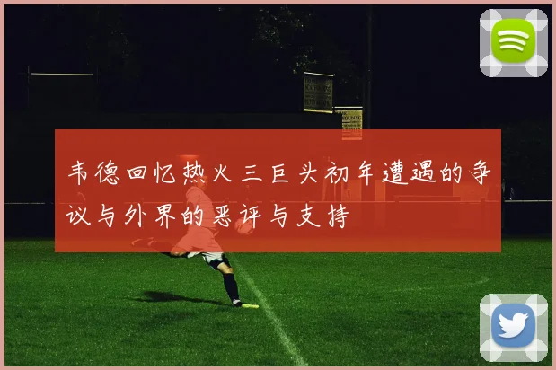 韦德回忆热火三巨头初年遭遇的争议与外界的恶评与支持