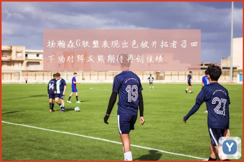 杨瀚森G联盟表现出色被开拓者召回下场对阵灰熊期待再创佳绩