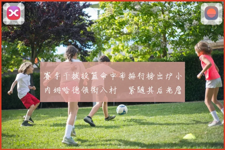 赛季干拔投篮命中率排行榜出炉小内姆哈德领衔八村塁紧随其后老詹稳居前列