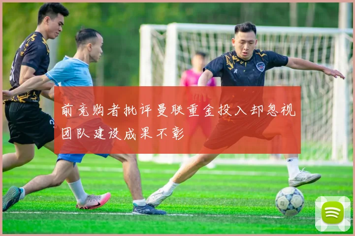 前竞购者批评曼联重金投入却忽视团队建设成果不彰