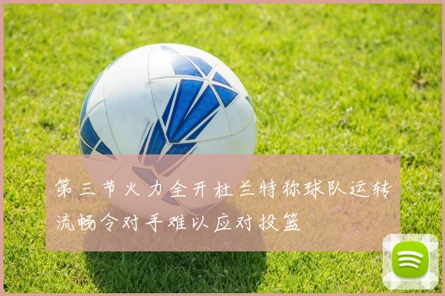 第三节火力全开杜兰特称球队运转流畅令对手难以应对投篮