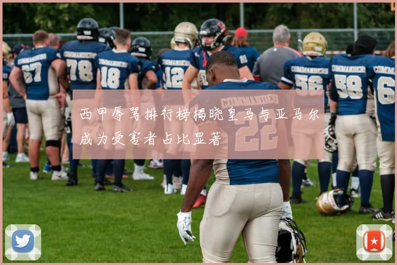 西甲辱骂排行榜揭晓皇马与亚马尔成为受害者占比显著